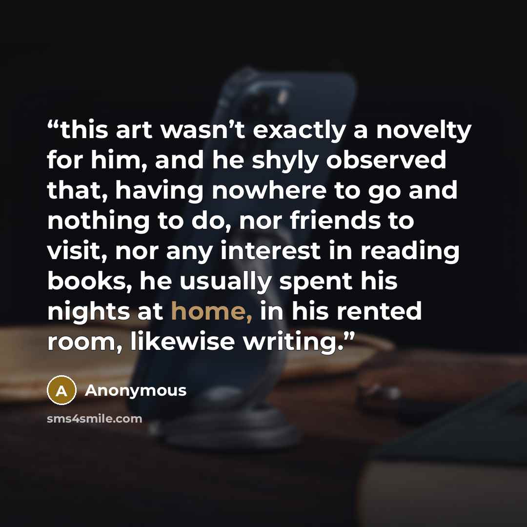 “this art wasn’t exactly a novelty for him, and he shyly observed that, having nowhere to go and nothing to do, nor friends to visit, nor any interest in reading books, he usually spent his nights at home, in his rented room, likewise writing.” quote by Anonymous