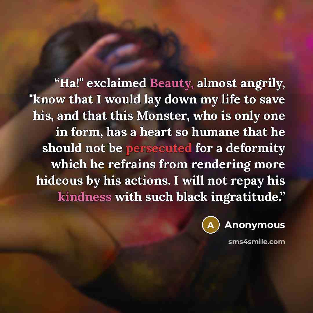 “Ha!" exclaimed Beauty, almost angrily, "know that I would lay down my life to save his, and that this Monster, who is only one in form, has a heart so humane that he should not be persecuted for a deformity which he refrains from rendering more hideous by his actions. I will not repay his kindness…” quote by Anonymous