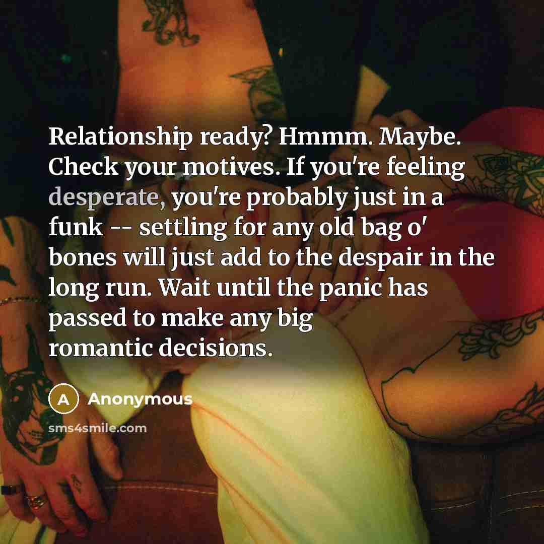“Relationship ready? Hmmm. Maybe. Check your motives. If you're feeling desperate, you're probably just in a funk -- settling for any old bag o' bones will just add to the despair in the long run. Wait until the panic has passed to make any big romantic decisions.” quote by Anonymous