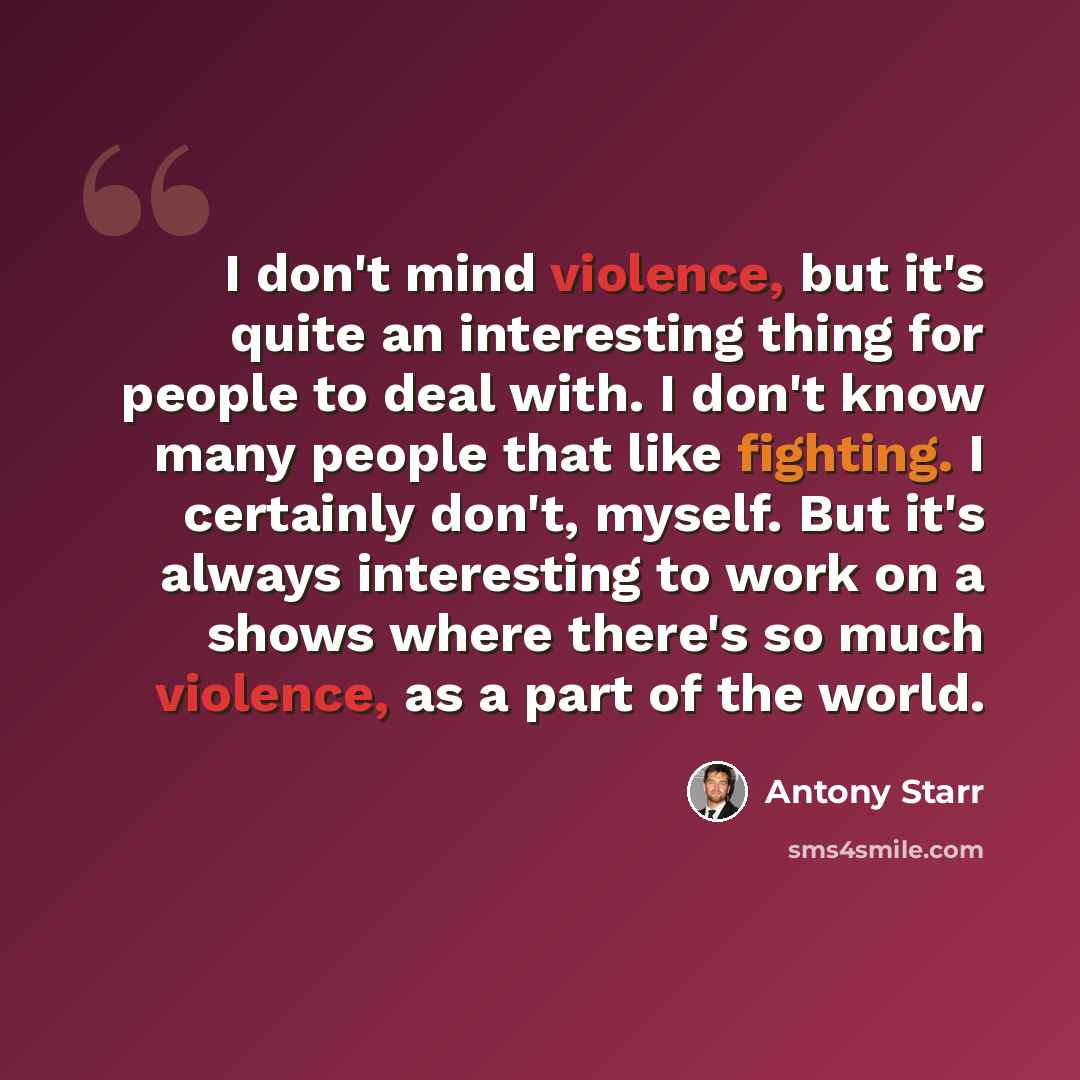 “I don't mind violence, but it's quite an interesting thing for people to deal with. I don't know many people that like fighting. I certainly don't, myself. But it's always interesting to work on a shows where there's so much violence, as a part of the world.” quote by Antony Starr
