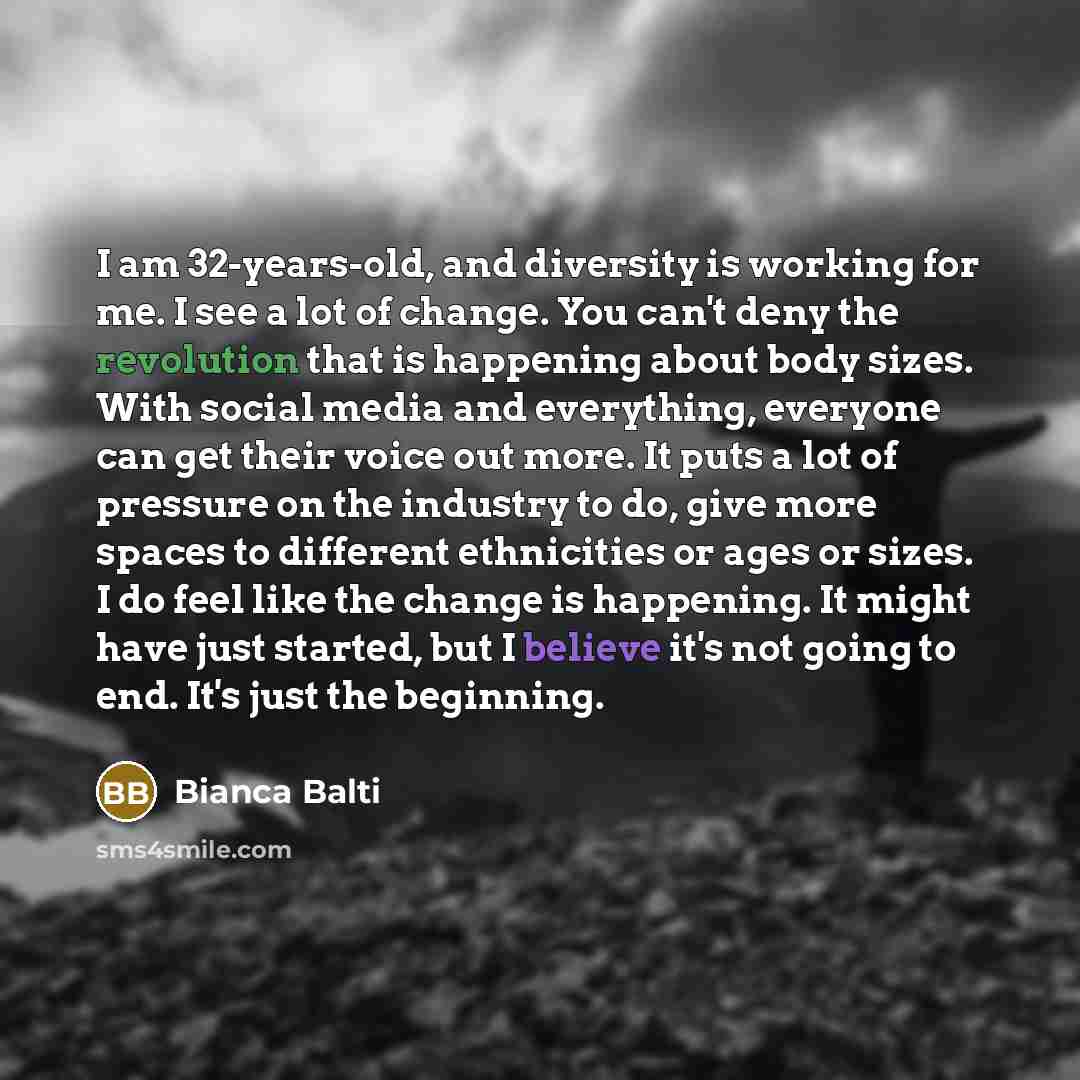 “I am 32-years-old, and diversity is working for me. I see a lot of change. You can't deny the revolution that is happening about body sizes. With social media and everything, everyone can get their voice out more. It puts a lot of pressure on the industry to do, give more spaces to different…” quote by Bianca Balti