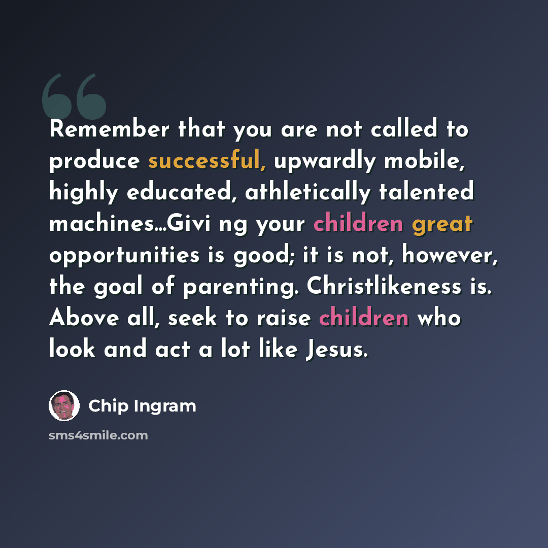 “Remember that you are not called to produce successful, upwardly mobile, highly educated, athletically talented machines...Givi ng your children great opportunities is good; it is not, however, the goal of parenting. Christlikeness is. Above all, seek to raise children who look and act a lot like…” quote by Chip Ingram