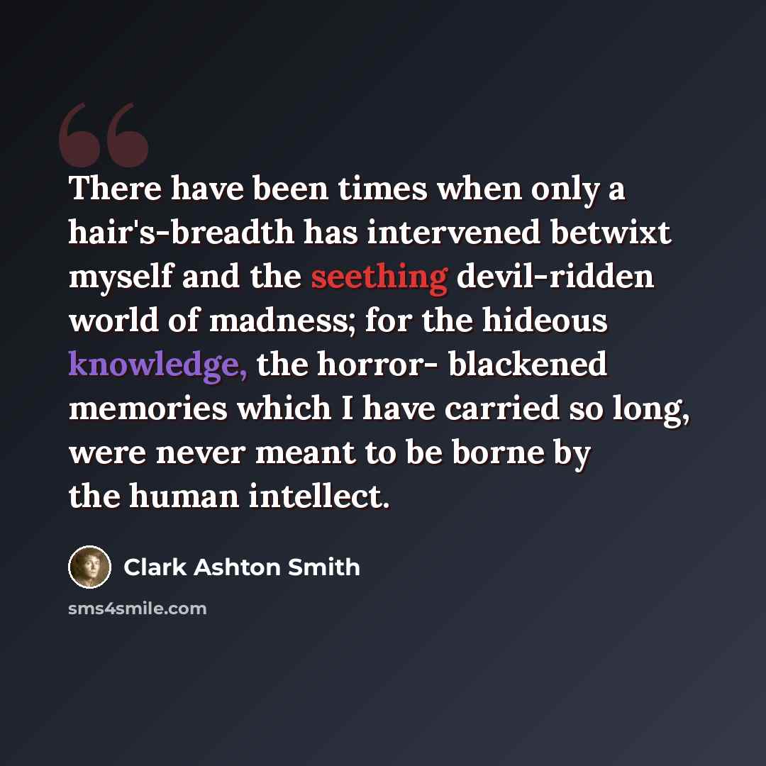 “There have been times when only a hair's-breadth has intervened betwixt myself and the seething devil-ridden world of madness; for the hideous knowledge, the horror- blackened memories which I have carried so long, were never meant to be borne by the human intellect.” quote by Clark Ashton Smith