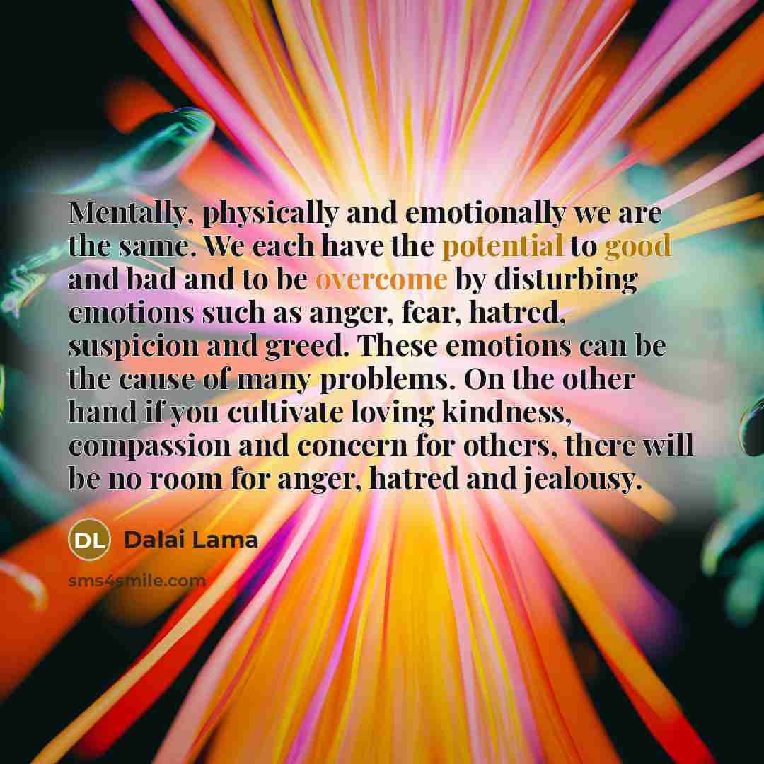 “Mentally, physically and emotionally we are the same. We each have the potential to good and bad and to be overcome by disturbing emotions such as anger, fear, hatred, suspicion and greed. These emotions can be the cause of many problems. On the other hand if you cultivate loving kindness…” quote by Dalai Lama