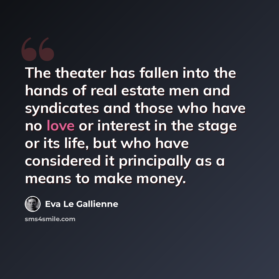“The theater has fallen into the hands of real estate men and syndicates and those who have no love or interest in the stage or its life, but who have considered it principally as a means to make money.” quote by Eva Le Gallienne