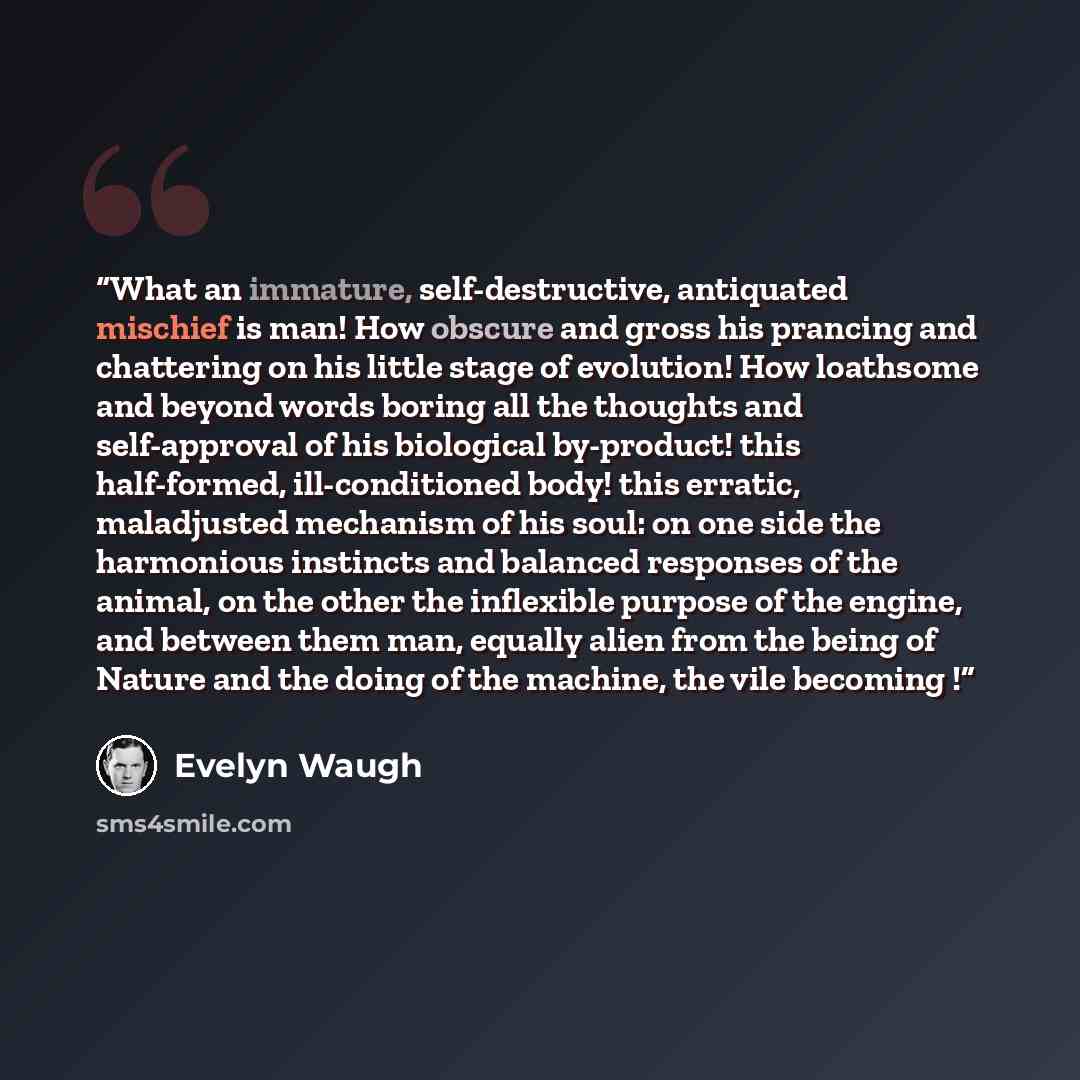 “What an immature, self-destructive, antiquated mischief is man! How obscure and gross his prancing and chattering on his little stage of evolution! How loathsome and beyond words boring all the thoughts and self-approval of his biological by-product! this half-formed, ill-conditioned body! this…” quote by Evelyn Waugh