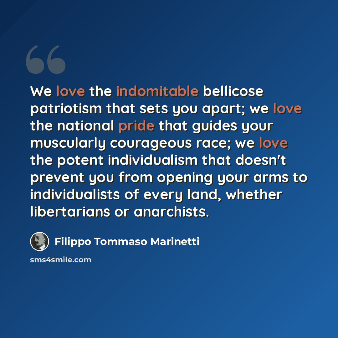 “We love the indomitable bellicose patriotism that sets you apart; we love the national pride that guides your muscularly courageous race; we love the potent individualism that doesn't prevent you from opening your arms to individualists of every land, whether libertarians or anarchists.” quote by Filippo Tommaso Marinetti