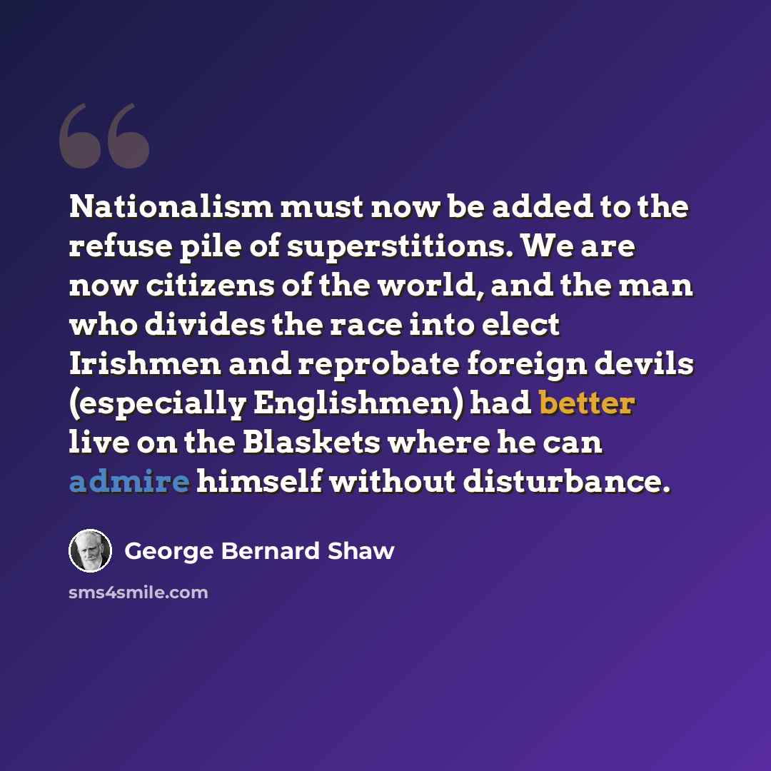 “Nationalism must now be added to the refuse pile of superstitions. We are now citizens of the world, and the man who divides the race into elect Irishmen and reprobate foreign devils (especially Englishmen) had better live on the Blaskets where he can admire himself without disturbance.” quote by George Bernard Shaw
