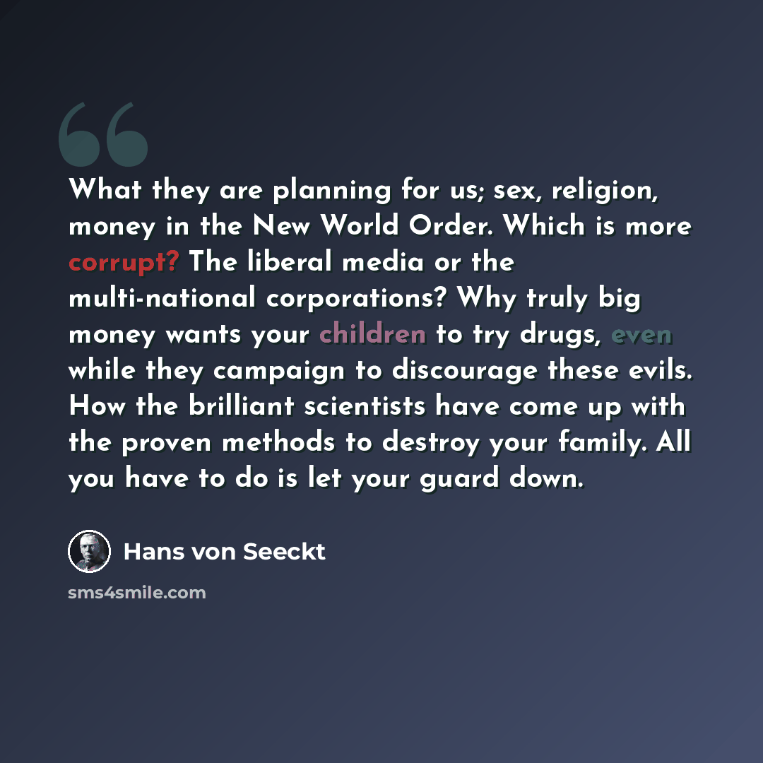 “What they are planning for us; sex, religion, money in the New World Order. Which is more corrupt? The liberal media or the multi-national corporations? Why truly big money wants your children to try drugs, even while they campaign to discourage these evils. How the brilliant scientists have come…” quote by Hans von Seeckt