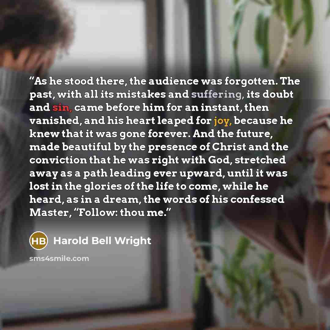 “As he stood there, the audience was forgotten. The past, with all its mistakes and suffering, its doubt and sin, came before him for an instant, then vanished, and his heart leaped for joy, because he knew that it was gone forever. And the future, made beautiful by the presence of Christ and the…” quote by Harold Bell Wright