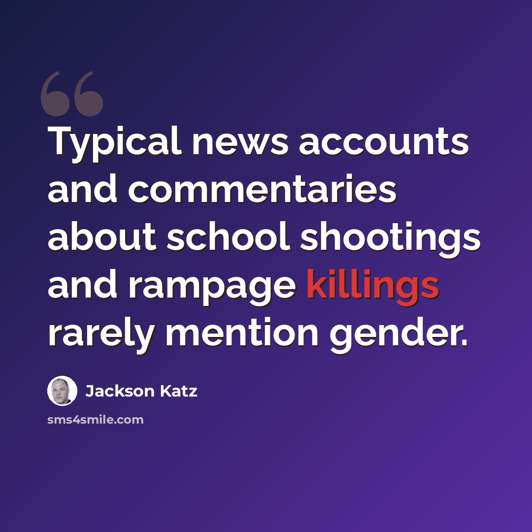 “Typical news accounts and commentaries about school shootings and rampage killings rarely mention gender.” quote by Jackson Katz