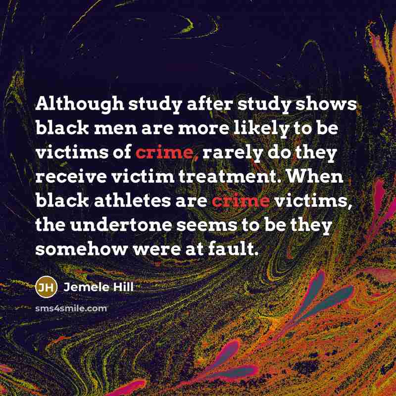 “Although study after study shows black men are more likely to be victims of crime, rarely do they receive victim treatment. When black athletes are crime victims, the undertone seems to be they somehow were at fault.” quote by Jemele Hill