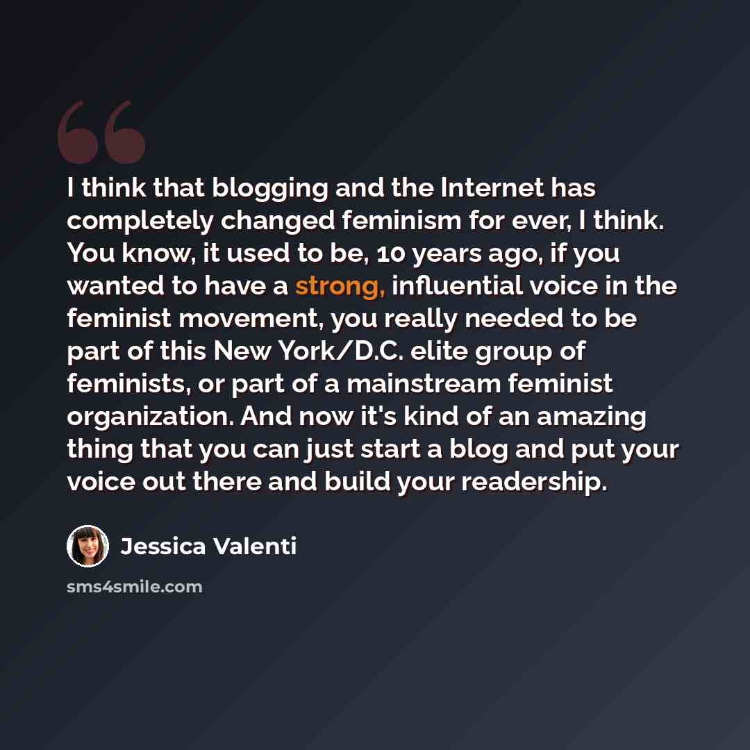 “I think that blogging and the Internet has completely changed feminism for ever, I think. You know, it used to be, 10 years ago, if you wanted to have a strong, influential voice in the feminist movement, you really needed to be part of this New York/D.C. elite group of feminists, or part of a…” quote by Jessica Valenti