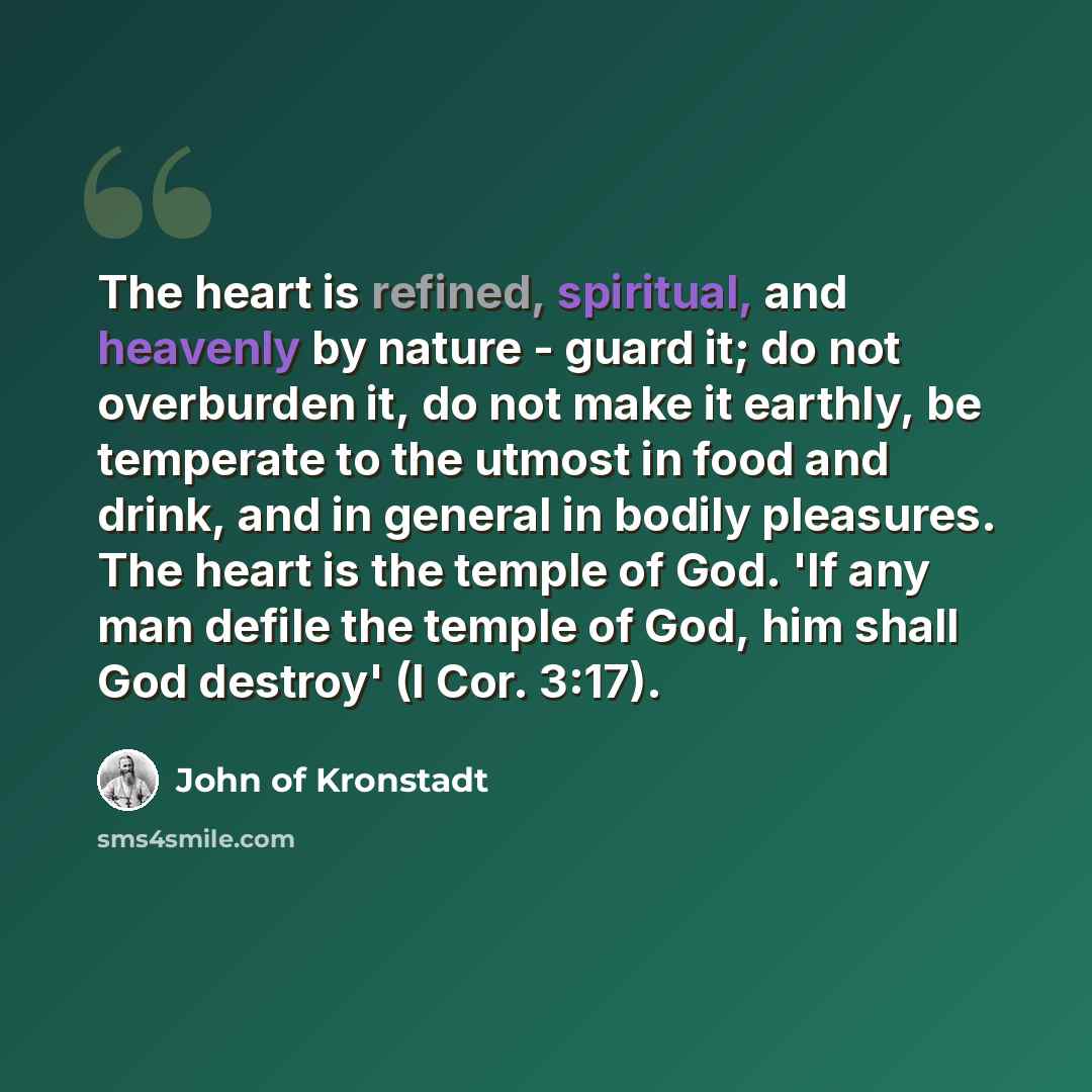 “The heart is refined, spiritual, and heavenly by nature - guard it; do not overburden it, do not make it earthly, be temperate to the utmost in food and drink, and in general in bodily pleasures. The heart is the temple of God. 'If any man defile the temple of God, him shall God destroy' (I Cor…” quote by John of Kronstadt
