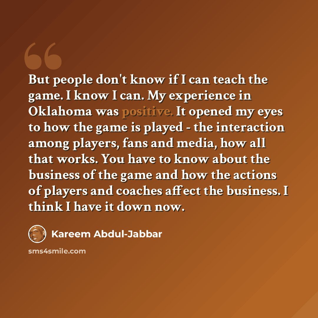 “But people don't know if I can teach the game. I know I can. My experience in Oklahoma was positive. It opened my eyes to how the game is played - the interaction among players, fans and media, how all that works. You have to know about the business of the game and how the actions of players and…” quote by Kareem Abdul-Jabbar