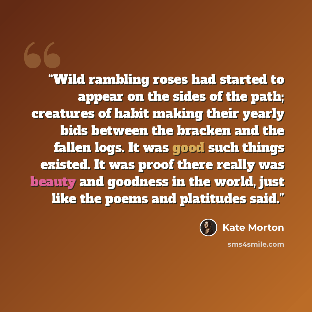 “Wild rambling roses had started to appear on the sides of the path; creatures of habit making their yearly bids between the bracken and the fallen logs. It was good such things existed. It was proof there really was beauty and goodness in the world, just like the poems and platitudes said.” quote by Kate Morton
