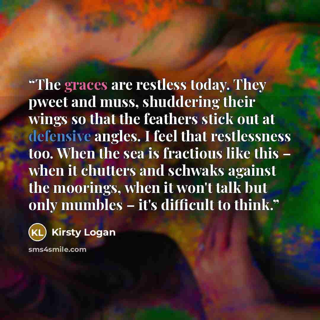 “The graces are restless today. They pweet and muss, shuddering their wings so that the feathers stick out at defensive angles. I feel that restlessness too. When the sea is fractious like this – when it chutters and schwaks against the moorings, when it won't talk but only mumbles – it's difficult…” quote by Kirsty Logan