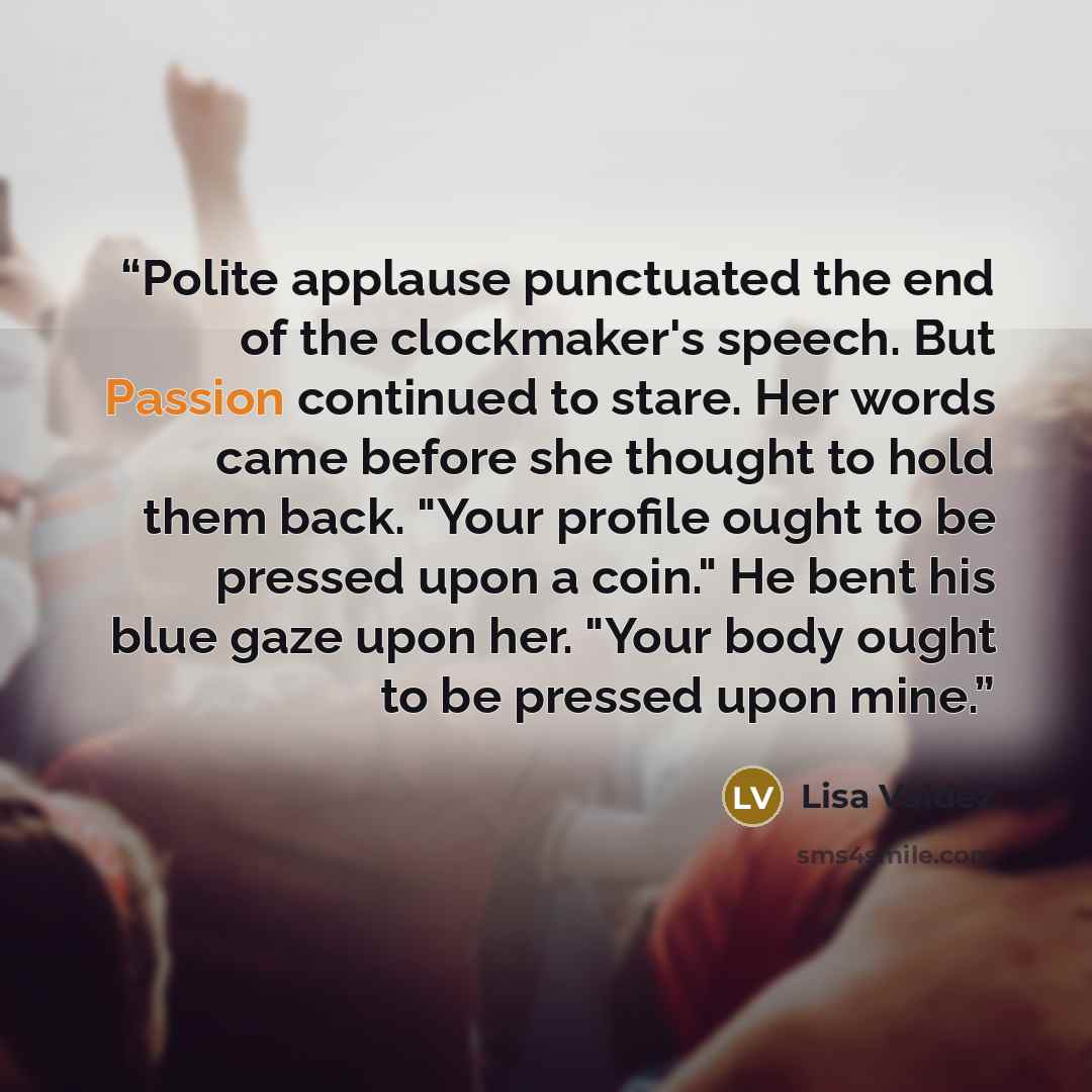 “Polite applause punctuated the end of the clockmaker's speech. But Passion continued to stare. Her words came before she thought to hold them back. "Your profile ought to be pressed upon a coin." He bent his blue gaze upon her. "Your body ought to be pressed upon mine.” quote by Lisa Valdez