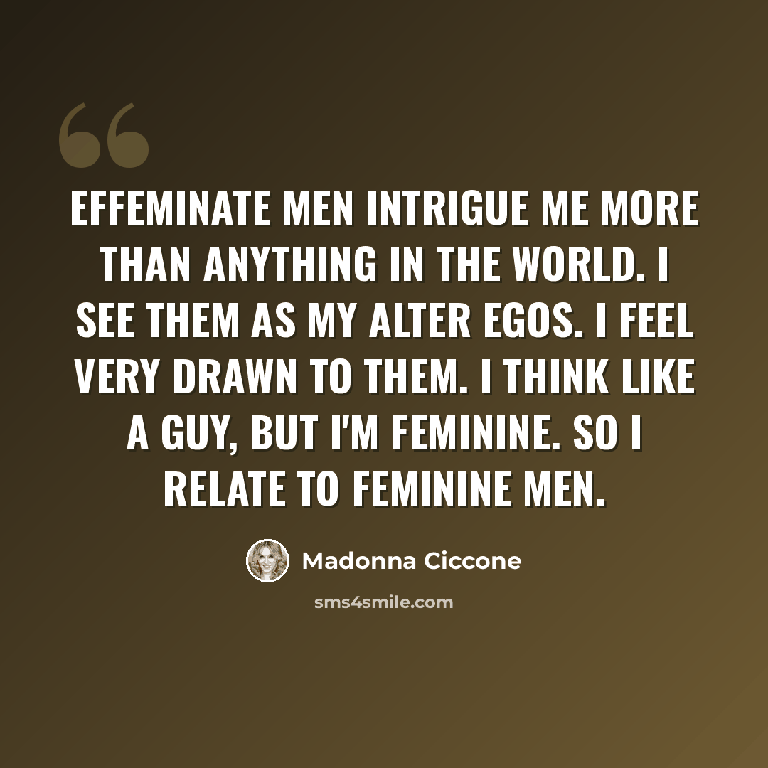 “Effeminate men intrigue me more than anything in the world. I see them as my alter egos. I feel very drawn to them. I think like a guy, but I'm feminine. So I relate to feminine men.” quote by Madonna Ciccone