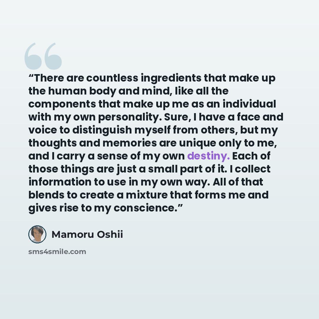 “There are countless ingredients that make up the human body and mind, like all the components that make up me as an individual with my own personality. Sure, I have a face and voice to distinguish myself from others, but my thoughts and memories are unique only to me, and I carry a sense of my own…” quote by Mamoru Oshii