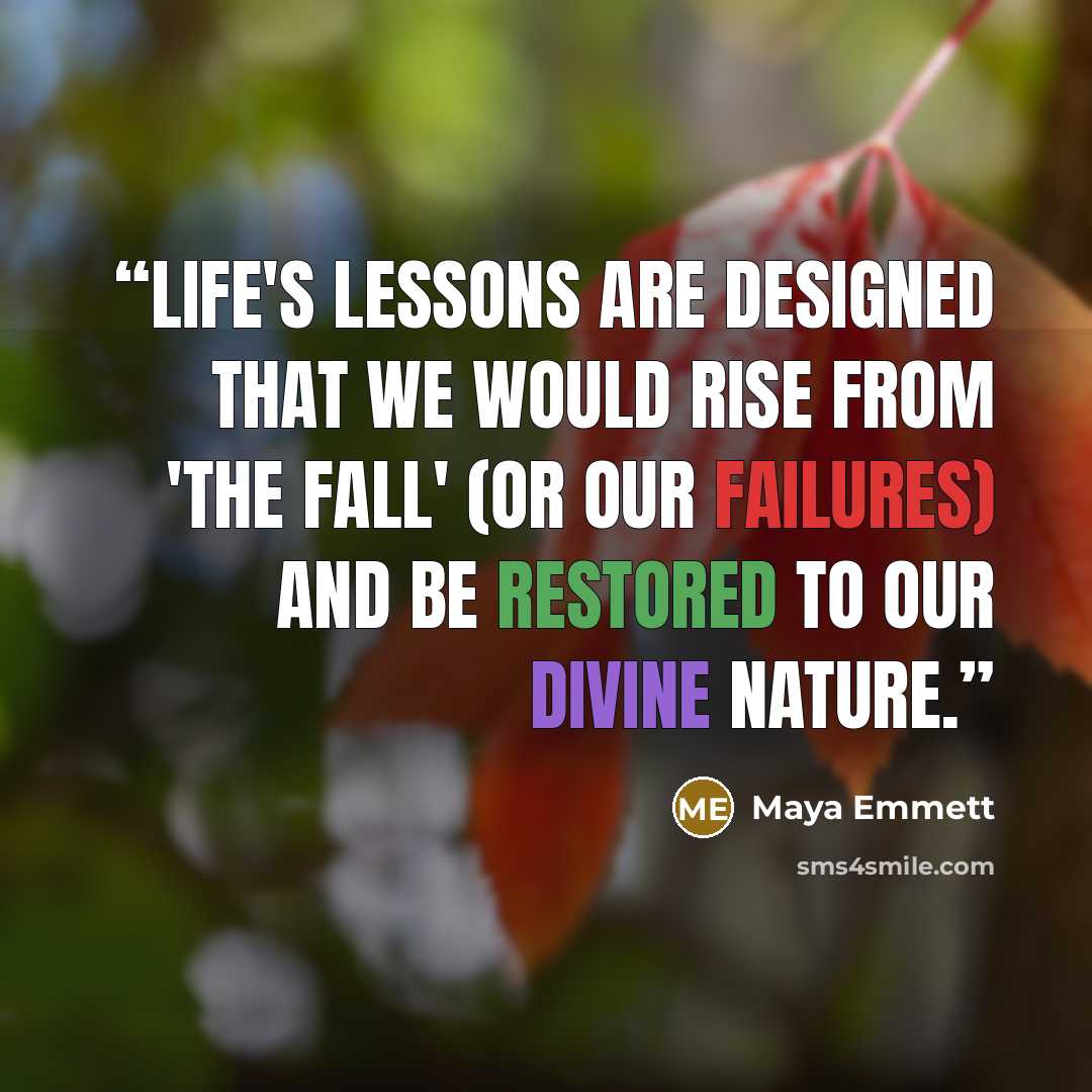 “Life's lessons are designed that we would rise from 'The Fall' (or our failures) and be restored to our Divine nature.” quote by Maya Emmett