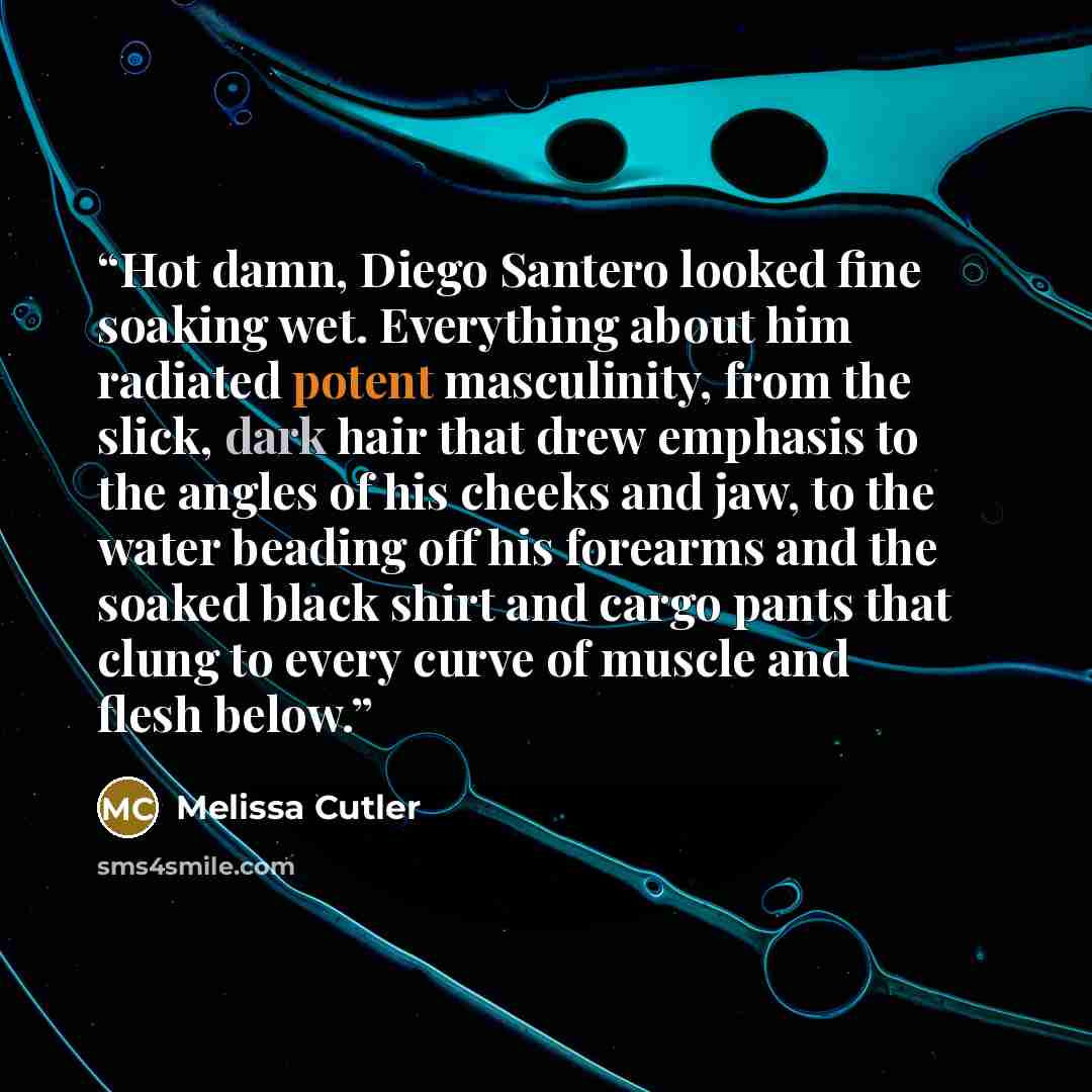 “Hot damn, Diego Santero looked fine soaking wet. Everything about him radiated potent masculinity, from the slick, dark hair that drew emphasis to the angles of his cheeks and jaw, to the water beading off his forearms and the soaked black shirt and cargo pants that clung to every curve of muscle…” quote by Melissa Cutler