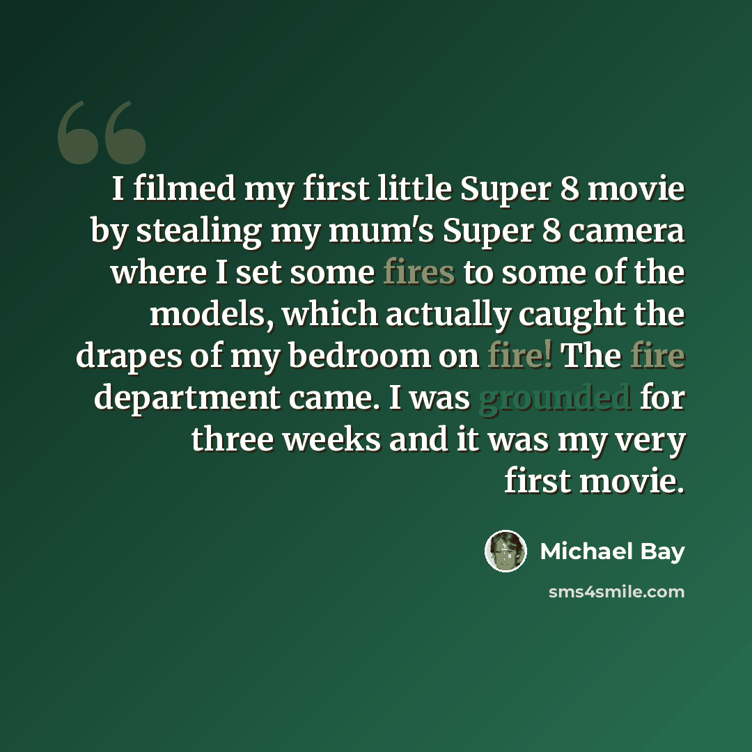 “I filmed my first little Super 8 movie by stealing my mum's Super 8 camera where I set some fires to some of the models, which actually caught the drapes of my bedroom on fire! The fire department came. I was grounded for three weeks and it was my very first movie.” quote by Michael Bay