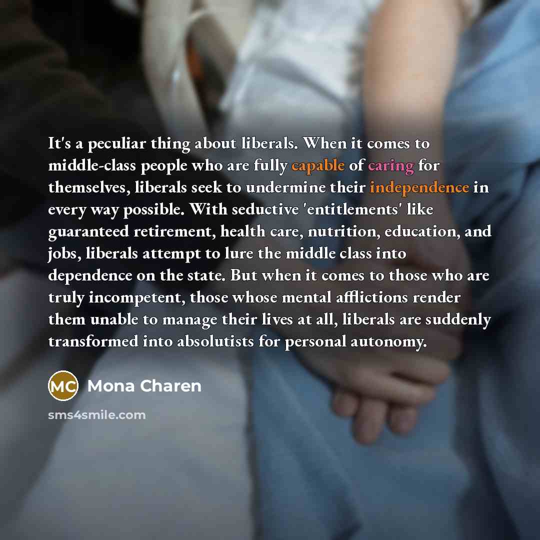 “It's a peculiar thing about liberals. When it comes to middle-class people who are fully capable of caring for themselves, liberals seek to undermine their independence in every way possible. With seductive 'entitlements' like guaranteed retirement, health care, nutrition, education, and jobs…” quote by Mona Charen