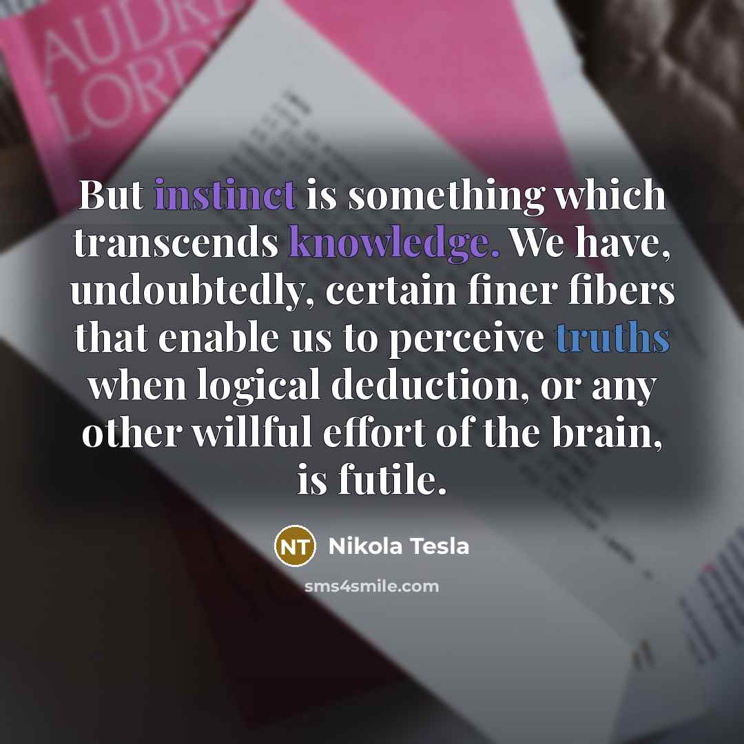 “But instinct is something which transcends knowledge. We have, undoubtedly, certain finer fibers that enable us to perceive truths when logical deduction, or any other willful effort of the brain, is futile.” quote by Nikola Tesla