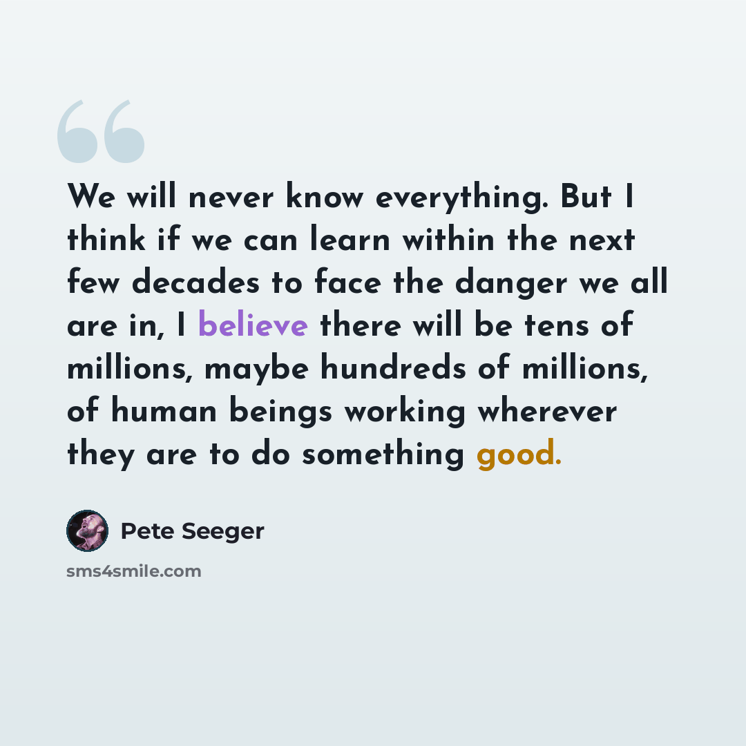 “We will never know everything. But I think if we can learn within the next few decades to face the danger we all are in, I believe there will be tens of millions, maybe hundreds of millions, of human beings working wherever they are to do something good.” quote by Pete Seeger