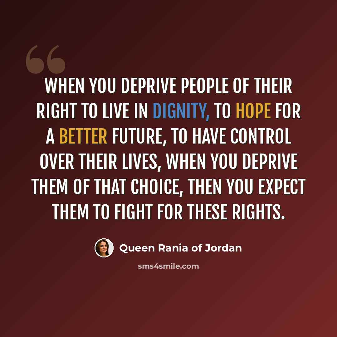 “When you deprive people of their right to live in dignity, to hope for a better future, to have control over their lives, when you deprive them of that choice, then you expect them to fight for these rights.” quote by Queen Rania of Jordan