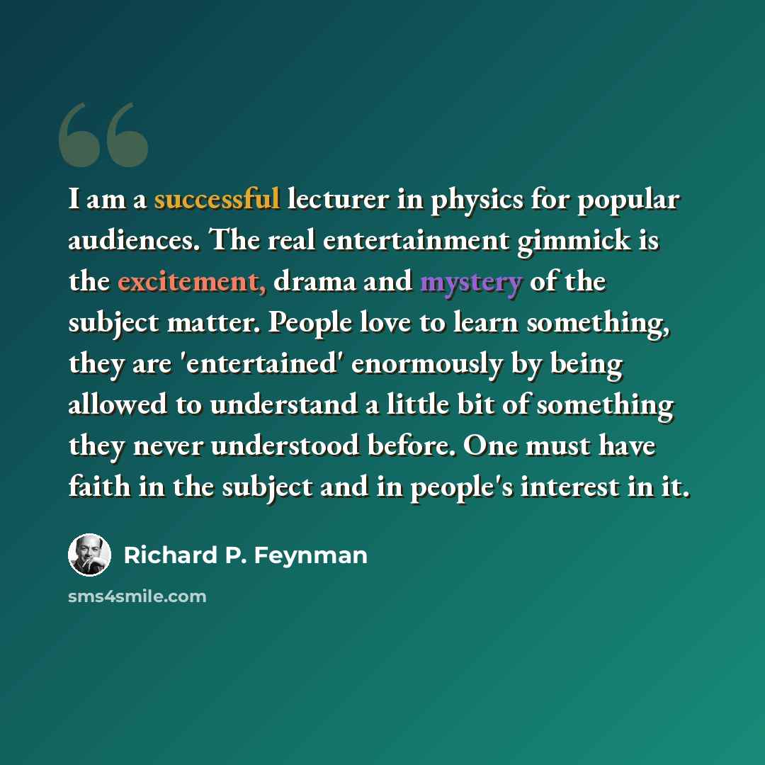 “I am a successful lecturer in physics for popular audiences. The real entertainment gimmick is the excitement, drama and mystery of the subject matter. People love to learn something, they are 'entertained' enormously by being allowed to understand a little bit of something they never understood…” quote by Richard P. Feynman
