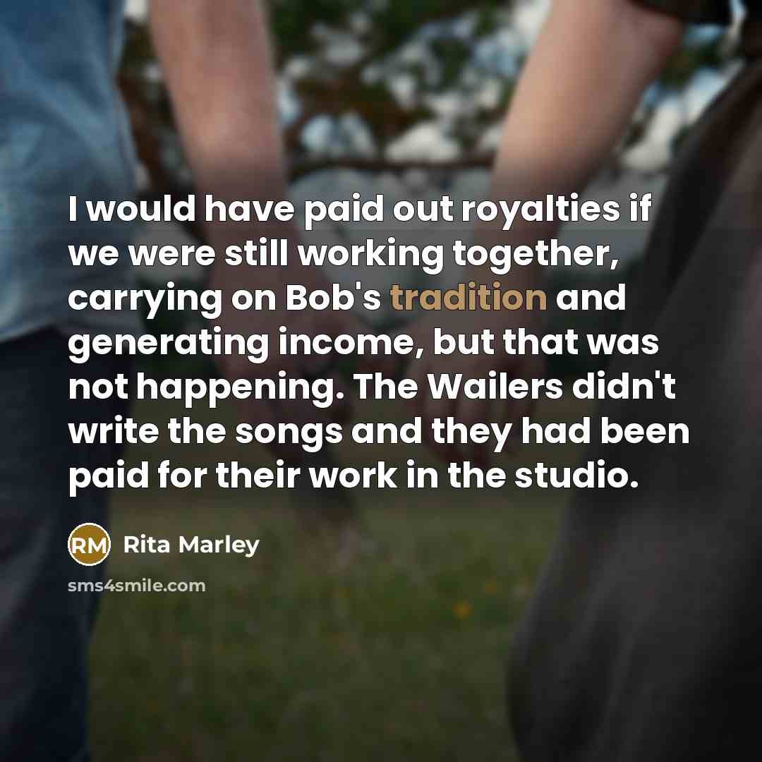 “I would have paid out royalties if we were still working together, carrying on Bob's tradition and generating income, but that was not happening. The Wailers didn't write the songs and they had been paid for their work in the studio.” quote by Rita Marley