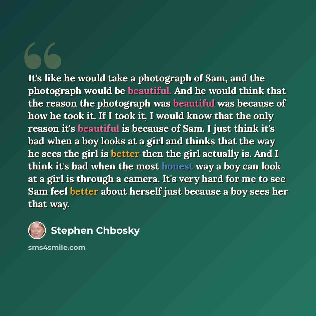 “It's like he would take a photograph of Sam, and the photograph would be beautiful. And he would think that the reason the photograph was beautiful was because of how he took it. If I took it, I would know that the only reason it's beautiful is because of Sam. I just think it's bad when a boy…” quote by Stephen Chbosky