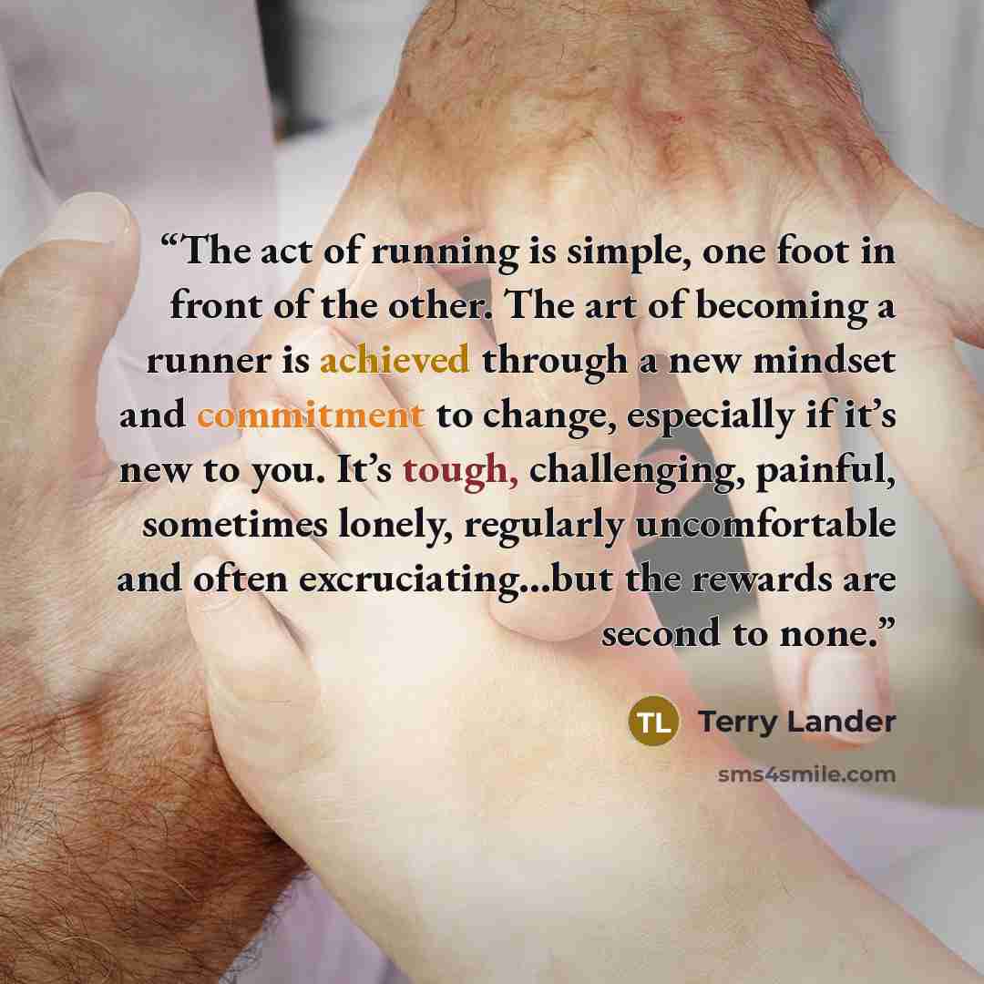 “The act of running is simple, one foot in front of the other. The art of becoming a runner is achieved through a new mindset and commitment to change, especially if it’s new to you. It’s tough, challenging, painful, sometimes lonely, regularly uncomfortable and often excruciating…but the rewards…” quote by Terry Lander