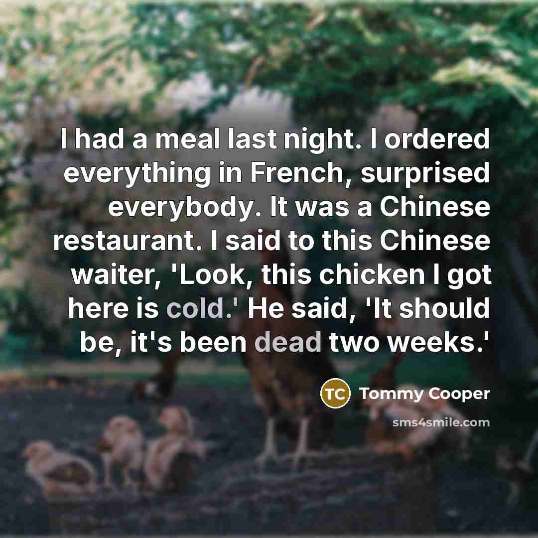 “I had a meal last night. I ordered everything in French, surprised everybody. It was a Chinese restaurant. I said to this Chinese waiter, 'Look, this chicken I got here is cold.' He said, 'It should be, it's been dead two weeks.'” quote by Tommy Cooper