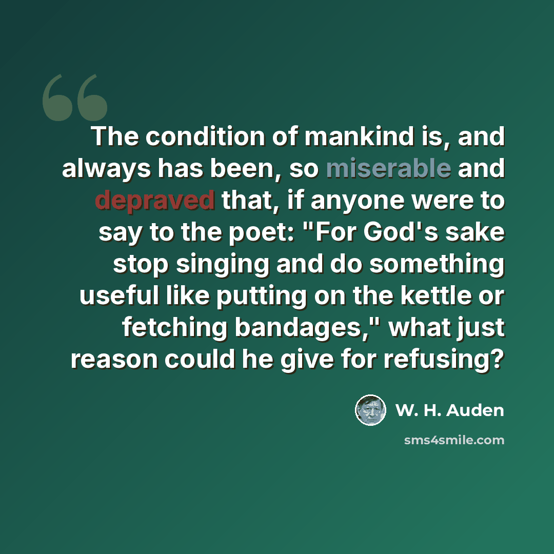 “The condition of mankind is, and always has been, so miserable and depraved that, if anyone were to say to the poet: "For God's sake stop singing and do something useful like putting on the kettle or fetching bandages," what just reason could he give for refusing?” quote by W. H. Auden