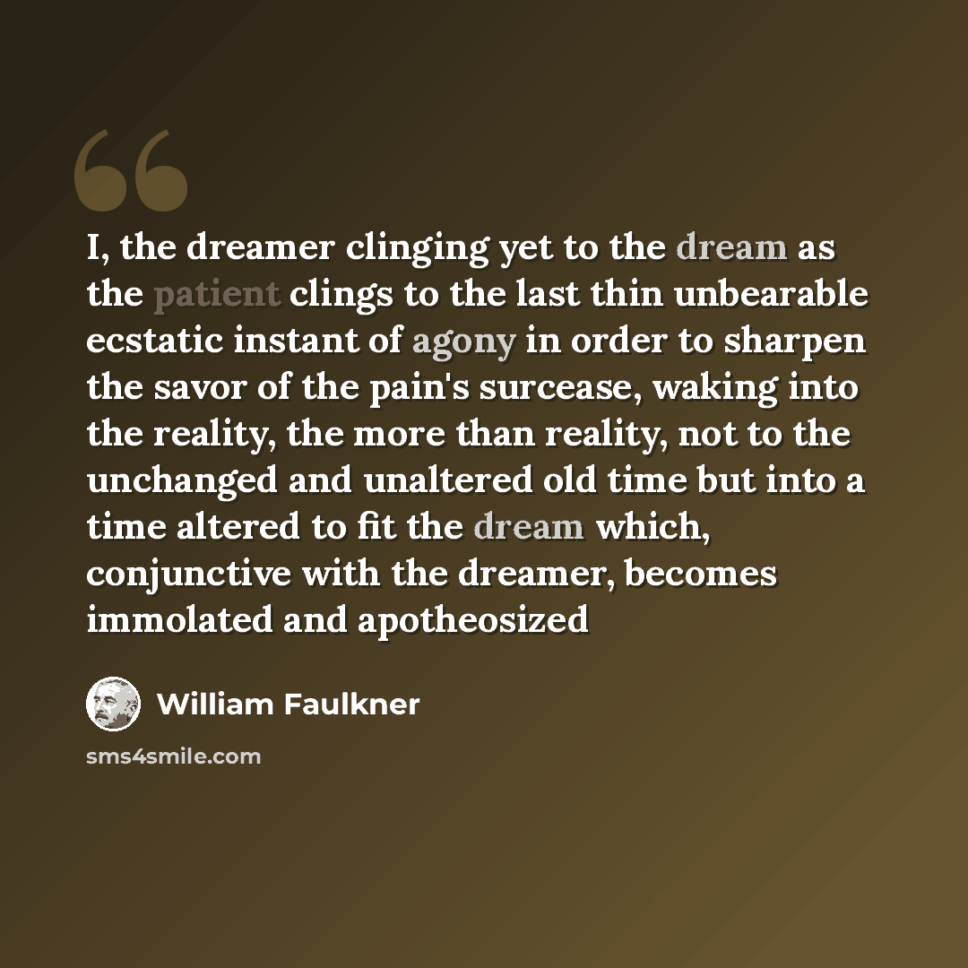 “I, the dreamer clinging yet to the dream as the patient clings to the last thin unbearable ecstatic instant of agony in order to sharpen the savor of the pain's surcease, waking into the reality, the more than reality, not to the unchanged and unaltered old time but into a time altered to fit the…” quote by William Faulkner