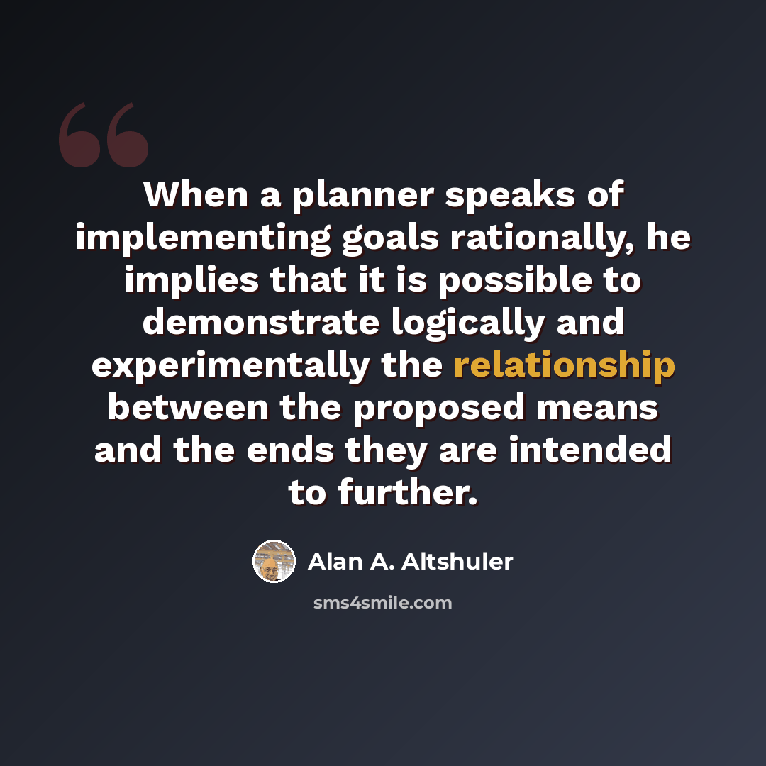 “When a planner speaks of implementing goals rationally, he implies that it is possible to demonstrate logically and experimentally the relationship between the proposed means and the ends they are intended to further.” quote by Alan A. Altshuler