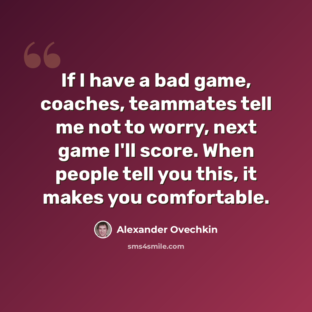 “If I have a bad game, coaches, teammates tell me not to worry, next game I'll score. When people tell you this, it makes you comfortable.” quote by Alexander Ovechkin