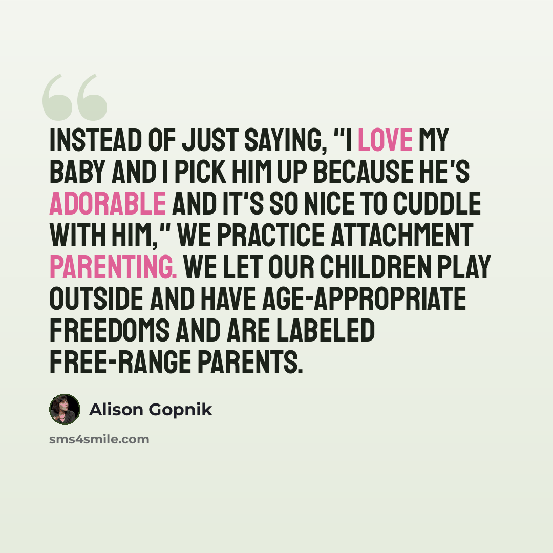“Instead of just saying, "I love my baby and I pick him up because he's adorable and it's so nice to cuddle with him," we practice attachment parenting. We let our children play outside and have age-appropriate freedoms and are labeled free-range parents.” quote by Alison Gopnik