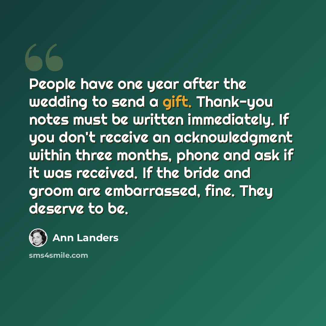 “People have one year after the wedding to send a gift. Thank-you notes must be written immediately. If you don't receive an acknowledgment within three months, phone and ask if it was received. If the bride and groom are embarrassed, fine. They deserve to be.” quote by Ann Landers