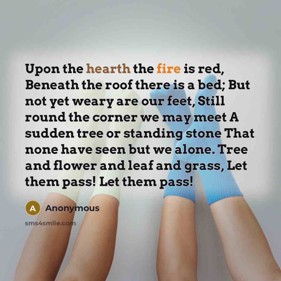 “Upon the hearth the fire is red, Beneath the roof there is a bed; But not yet weary are our feet, Still round the corner we may meet A sudden tree or standing stone That none have seen but we alone. Tree and flower and leaf and grass, Let them pass! Let them pass!” quote by Anonymous