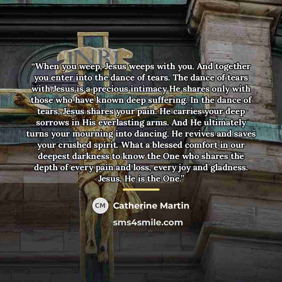 “When you weep, Jesus weeps with you. And together you enter into the dance of tears. The dance of tears with Jesus is a precious intimacy He shares only with those who have known deep suffering. In the dance of tears, Jesus shares your pain. He carries your deep sorrows in His everlasting arms…” quote by Catherine Martin