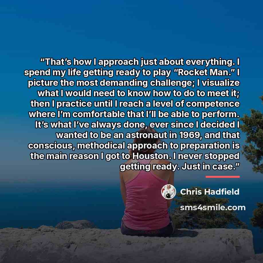 “That’s how I approach just about everything. I spend my life getting ready to play “Rocket Man.” I picture the most demanding challenge; I visualize what I would need to know how to do to meet it; then I practice until I reach a level of competence where I’m comfortable that I’ll be able to…” quote by Chris Hadfield