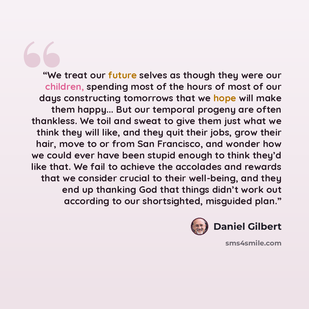 “We treat our future selves as though they were our children, spending most of the hours of most of our days constructing tomorrows that we hope will make them happy... But our temporal progeny are often thankless. We toil and sweat to give them just what we think they will like, and they quit…” quote by Daniel Gilbert