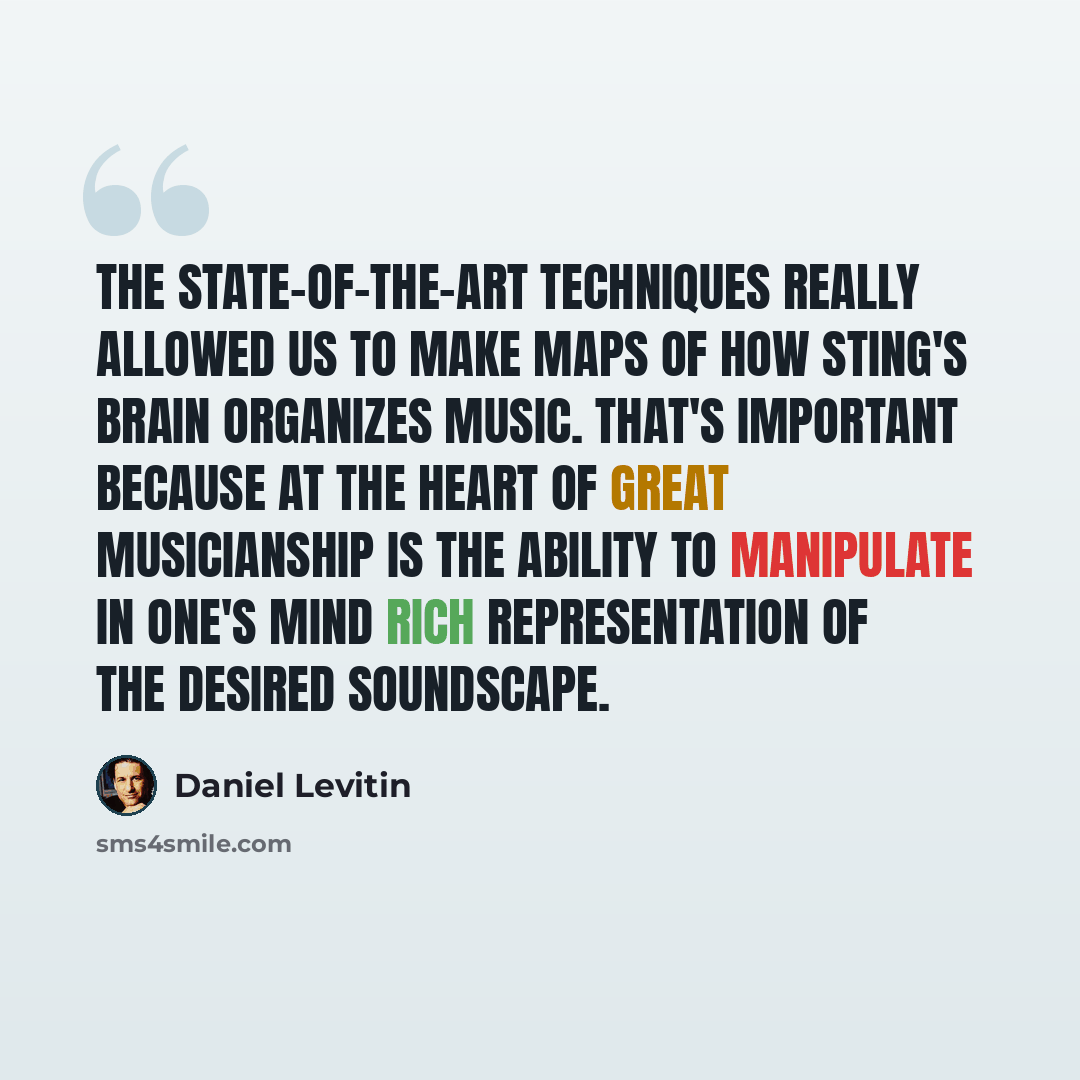 “The state-of-the-art techniques really allowed us to make maps of how Sting's brain organizes music. That's important because at the heart of great musicianship is the ability to manipulate in one's mind rich representation of the desired soundscape.” quote by Daniel Levitin