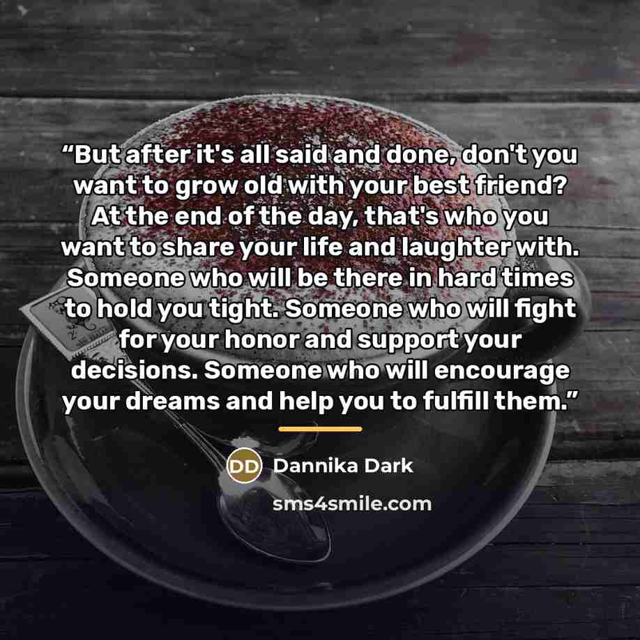 “But after it's all said and done, don't you want to grow old with your best friend? At the end of the day, that's who you want to share your life and laughter with. Someone who will be there in hard times to hold you tight. Someone who will fight for your honor and support your decisions. Someone…” quote by Dannika Dark