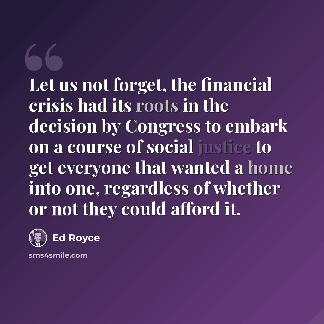 “Let us not forget, the financial crisis had its roots in the decision by Congress to embark on a course of social justice to get everyone that wanted a home into one, regardless of whether or not they could afford it.” quote by Ed Royce