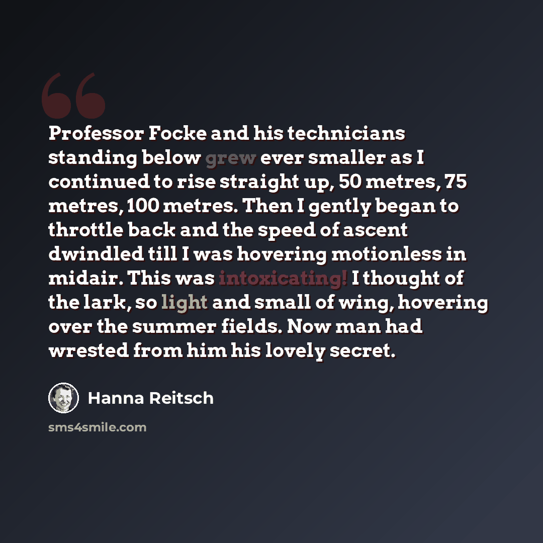 “Professor Focke and his technicians standing below grew ever smaller as I continued to rise straight up, 50 metres, 75 metres, 100 metres. Then I gently began to throttle back and the speed of ascent dwindled till I was hovering motionless in midair. This was intoxicating! I thought of the lark…” quote by Hanna Reitsch